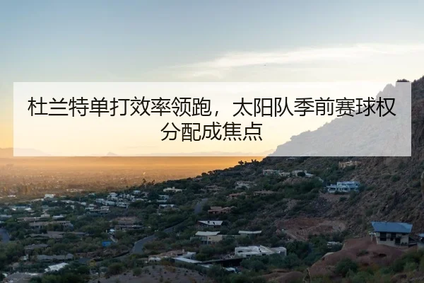 杜兰特单打效率领跑，太阳队季前赛球权分配成焦点