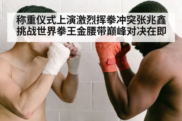 称重仪式上演激烈挥拳冲突张兆鑫挑战世界拳王金腰带巅峰对决在即