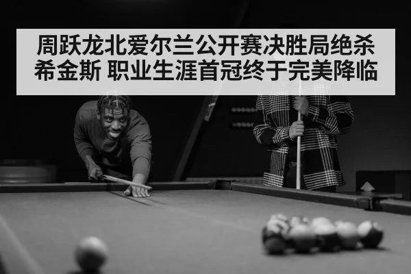 周跃龙北爱尔兰公开赛决胜局绝杀希金斯 职业生涯首冠终于完美降临