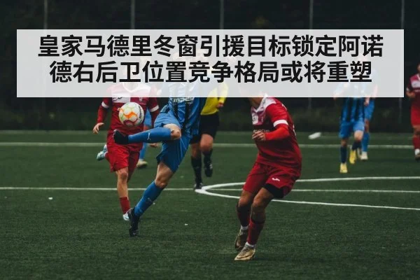 皇家马德里冬窗引援目标锁定阿诺德右后卫位置竞争格局或将重塑
