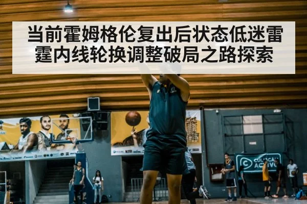 当前霍姆格伦复出后状态低迷雷霆内线轮换调整破局之路探索